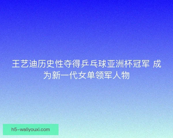 王艺迪历史性夺得乒乓球亚洲杯冠军 成为新一代女单领军人物