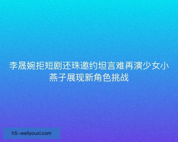 李晟婉拒短剧还珠邀约坦言难再演少女小燕子展现新角色挑战