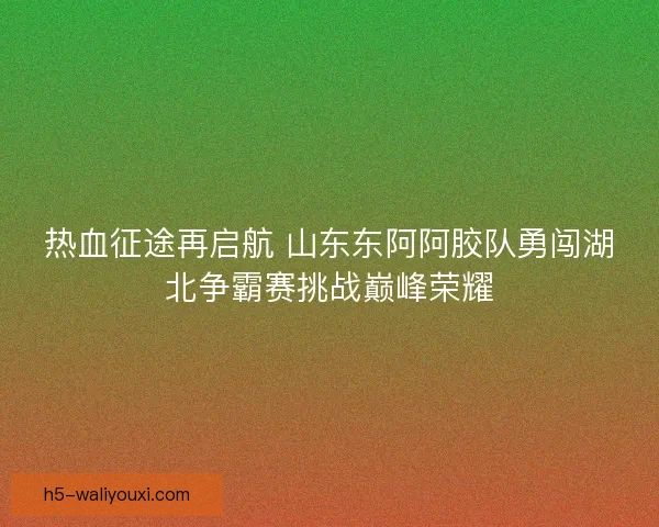 热血征途再启航 山东东阿阿胶队勇闯湖北争霸赛挑战巅峰荣耀