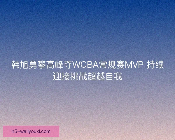 韩旭勇攀高峰夺WCBA常规赛MVP 持续迎接挑战超越自我