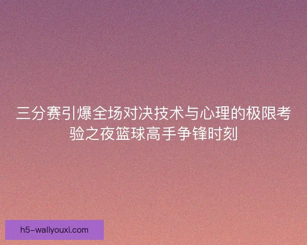 三分赛引爆全场对决技术与心理的极限考验之夜篮球高手争锋时刻