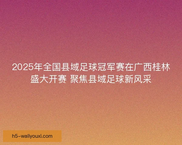 2025年全国县域足球冠军赛在广西桂林盛大开赛 聚焦县域足球新风采